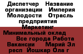 Диспетчер › Название организации ­ Империя Молодости › Отрасль предприятия ­ Маркетинг › Минимальный оклад ­ 15 000 - Все города Работа » Вакансии   . Марий Эл респ.,Йошкар-Ола г.